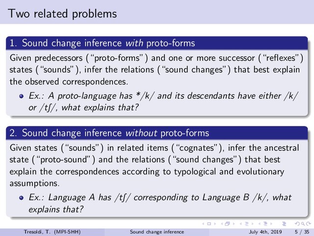 Two related problems
1. Sound change inference with proto-forms
Given predecessors (“proto-forms”) and one or more successor (“reﬂexes”)
states (“sounds”), infer the relations (“sound changes”) that best explain
the observed correspondences.
Ex.: A proto-language has */k/ and its descendants have either /k/
or /tS/, what explains that?
2. Sound change inference without proto-forms
Given states (“sounds”) in related items (“cognates”), infer the ancestral
state (“proto-sound”) and the relations (“sound changes”) that best
explain the correspondences according to typological and evolutionary
assumptions.
Ex.: Language A has /tS/ corresponding to Language B /k/, what
explains that?
Tresoldi, T. (MPI-SHH) Sound change inference July 4th, 2019 5 / 35
