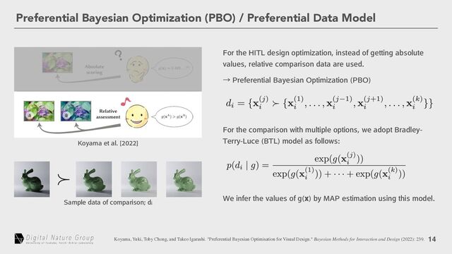 14
Preferential Bayesian Optimization (PBO) / Preferential Data Model
'PSUIF)*5-EFTJHOPQUJNJ[BUJPOJOTUFBEPGHFUUJOHBCTPMVUF
WBMVFTSFMBUJWFDPNQBSJTPOEBUBBSFVTFE
ˠ1SFGFSFOUJBM#BZFTJBO0QUJNJ[BUJPO 1#0

,PZBNBFUBM<>
Koyama, Yuki, Toby Chong, and Takeo Igarashi. "Preferential Bayesian Optimisation for Visual Design." Bayesian Methods for Interaction and Design (2022): 239.
4BNQMFEBUBPGDPNQBSJTPOEJ
'PSUIFDPNQBSJTPOXJUINVMUJQMFPQUJPOTXFBEPQU#SBEMFZ
5FSSZ-VDF #5-
NPEFMBTGPMMPXT
8FJOGFSUIFWBMVFTPGH Y
CZ."1FTUJNBUJPOVTJOHUIJTNPEFM
