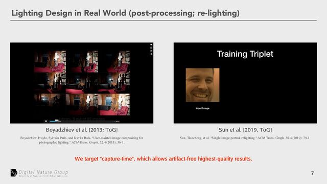 7
Lighting Design in Real World (post-processing; re-lighting)
Boyadzhiev, Ivaylo, Sylvain Paris, and Kavita Bala. "User-assisted image compositing for
photographic lighting." ACM Trans. Graph. 32.4 (2013): 36-1.
#PZBE[IJFWFUBM<5P(>
Sun, Tiancheng, et al. "Single image portrait relighting." ACM Trans. Graph. 38.4 (2019): 79-1.
4VOFUBM<5P(>
8FUBSHFUlDBQUVSFUJNFzXIJDIBMMPXTBSUJGBDUGSFFIJHIFTURVBMJUZSFTVMUT
