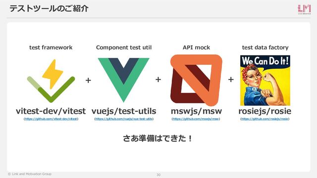 30
© Link and Motivation Group
テストツールのご紹介
さあ準備はできた！
vitest-dev/vitest
test framework
vuejs/test-utils
Component test util
mswjs/msw
API mock
rosiejs/rosie
test data factory
+ + +
(https://github.com/rosiejs/rosie)
(https://github.com/mswjs/msw)
(https://github.com/vuejs/vue-test-utils)
(https://github.com/vitest-dev/vitest)
