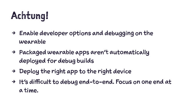 Achtung!
4 Enable developer options and debugging on the
wearable
4 Packaged wearable apps aren't automatically
deployed for debug builds
4 Deploy the right app to the right device
4 It's difficult to debug end-to-end. Focus on one end at
a time.
