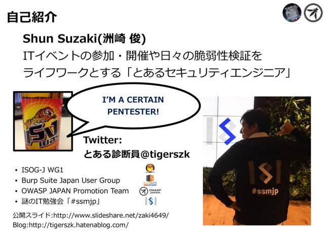 ⾃⼰紹介
Shun Suzaki(洲崎 俊)
ITイベントの参加・開催や⽇々の脆弱性検証を 
ライフワークとする「とあるセキュリティエンジニア」
IʼM A CERTAIN
PENTESTER!
Twitter:
とある診断員@tigerszk
• ISOG-J WG1
• Burp Suite Japan User Group
• OWASP JAPAN Promotion Team
• 謎のIT勉強会「#ssmjp」
公開スライド:http://www.slideshare.net/zaki4649/
Blog:http://tigerszk.hatenablog.com/
