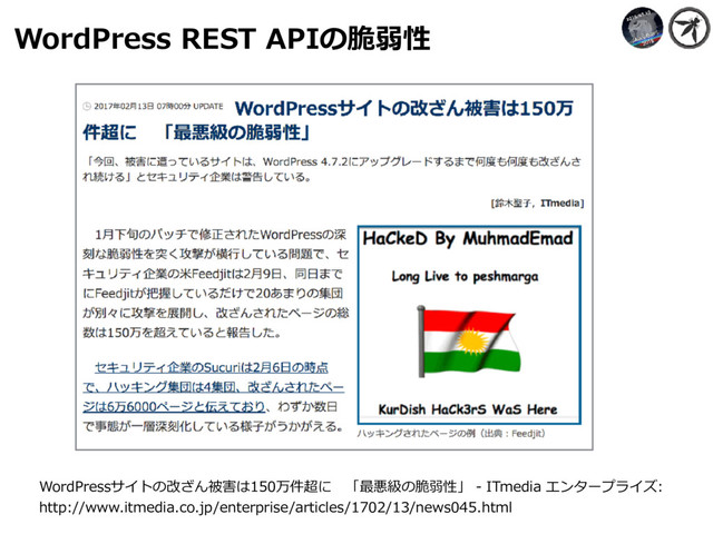 WordPress REST APIの脆弱性
WordPressサイトの改ざん被害は150万件超に 「最悪級の脆弱性」 - ITmedia エンタープライズ:
http://www.itmedia.co.jp/enterprise/articles/1702/13/news045.html
