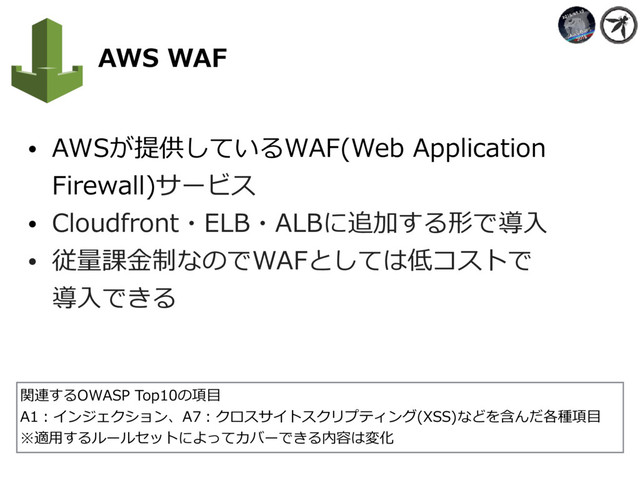    AWS WAF
• AWSが提供しているWAF(Web Application
Firewall)サービス
• Cloudfront・ELB・ALBに追加する形で導⼊
• 従量課⾦制なのでWAFとしては低コストで 
導⼊できる
関連するOWASP Top10の項⽬
A1：インジェクション、A7：クロスサイトスクリプティング(XSS)などを含んだ各種項⽬
※適⽤するルールセットによってカバーできる内容は変化
