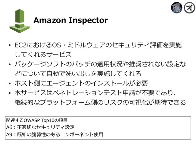     Amazon Inspector
• EC2におけるOS・ミドルウェアのセキュリティ評価を実施
してくれるサービス
• パッケージソフトのパッチの適⽤状況や推奨されない設定な
どについて⾃動で洗い出しを実施してくれる
• ホスト側にエージェントのインストールが必要
• 本サービスはペネトレーションテスト申請が不要であり、 
継続的なプラットフォーム側のリスクの可視化が期待できる
関連するOWASP Top10の項⽬
A6：不適切なセキュリティ設定
A9：既知の脆弱性のあるコンポーネント使⽤
