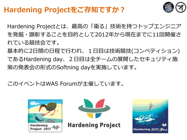Hardening Projectとは、最⾼の「衛る」技術を持つトップエンジニア
を発掘・顕彰することを⽬的として2012年から現在までに11回開催さ
れている競技会です。 
基本的に2⽇間の⽇程で⾏われ、１⽇⽬は技術競技(コンペティション)
であるHardening day、２⽇⽬は全チームの展開したセキュリティ施
策の発表会の形式のSoftning dayを実施しています。
このイベントはWAS Forumが主催しています。
Hardening Projectをご存知ですか？
