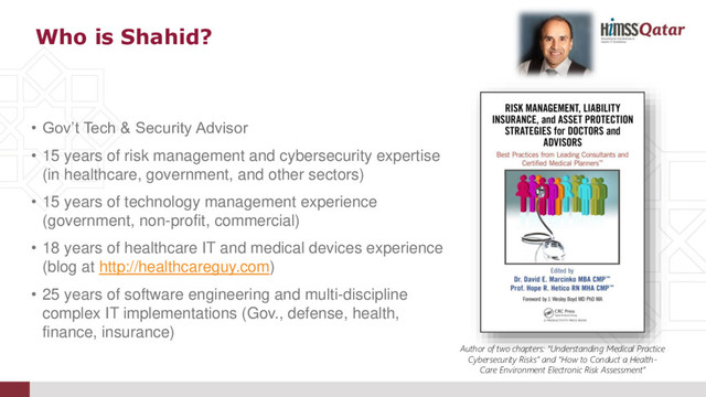 • Gov’t Tech & Security Advisor
• 15 years of risk management and cybersecurity expertise
(in healthcare, government, and other sectors)
• 15 years of technology management experience
(government, non-profit, commercial)
• 18 years of healthcare IT and medical devices experience
(blog at http://healthcareguy.com)
• 25 years of software engineering and multi-discipline
complex IT implementations (Gov., defense, health,
finance, insurance)
Who is Shahid?
Author of two chapters: “Understanding Medical Practice
Cybersecurity Risks” and “How to Conduct a Health-
Care Environment Electronic Risk Assessment”
