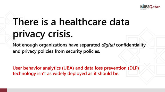 There is a healthcare data
privacy crisis.
Not enough organizations have separated digital confidentiality
and privacy policies from security policies.
User behavior analytics (UBA) and data loss prevention (DLP)
technology isn’t as widely deployed as it should be.
