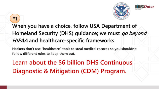 #1
When you have a choice, follow USA Department of
Homeland Security (DHS) guidance; we must go beyond
HIPAA and healthcare-specific frameworks.
Hackers don’t use “healthcare” tools to steal medical records so you shouldn’t
follow different rules to keep them out.
Learn about the $6 billion DHS Continuous
Diagnostic & Mitigation (CDM) Program.
