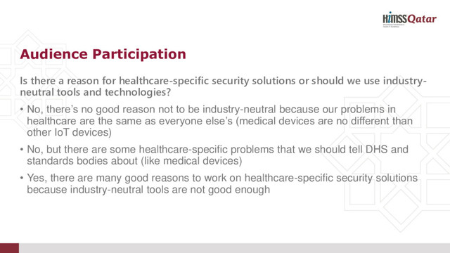 Is there a reason for healthcare-specific security solutions or should we use industry-
neutral tools and technologies?
• No, there’s no good reason not to be industry-neutral because our problems in
healthcare are the same as everyone else’s (medical devices are no different than
other IoT devices)
• No, but there are some healthcare-specific problems that we should tell DHS and
standards bodies about (like medical devices)
• Yes, there are many good reasons to work on healthcare-specific security solutions
because industry-neutral tools are not good enough
Audience Participation
