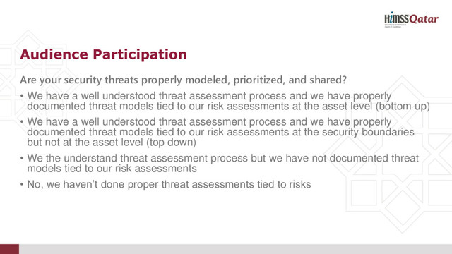 Are your security threats properly modeled, prioritized, and shared?
• We have a well understood threat assessment process and we have properly
documented threat models tied to our risk assessments at the asset level (bottom up)
• We have a well understood threat assessment process and we have properly
documented threat models tied to our risk assessments at the security boundaries
but not at the asset level (top down)
• We the understand threat assessment process but we have not documented threat
models tied to our risk assessments
• No, we haven’t done proper threat assessments tied to risks
Audience Participation
