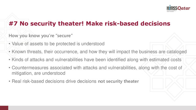 How you know you’re “secure”
• Value of assets to be protected is understood
• Known threats, their occurrence, and how they will impact the business are cataloged
• Kinds of attacks and vulnerabilities have been identified along with estimated costs
• Countermeasures associated with attacks and vulnerabilities, along with the cost of
mitigation, are understood
• Real risk-based decisions drive decisions not security theater
#7 No security theater! Make risk-based decisions
