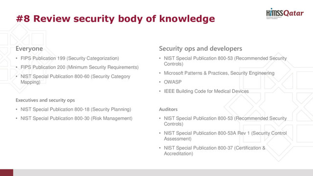 #8 Review security body of knowledge
Everyone
• FIPS Publication 199 (Security Categorization)
• FIPS Publication 200 (Minimum Security Requirements)
• NIST Special Publication 800-60 (Security Category
Mapping)
Executives and security ops
• NIST Special Publication 800-18 (Security Planning)
• NIST Special Publication 800-30 (Risk Management)
Security ops and developers
• NIST Special Publication 800-53 (Recommended Security
Controls)
• Microsoft Patterns & Practices, Security Engineering
• OWASP
• IEEE Building Code for Medical Devices
Auditors
• NIST Special Publication 800-53 (Recommended Security
Controls)
• NIST Special Publication 800-53A Rev 1 (Security Control
Assessment)
• NIST Special Publication 800-37 (Certification &
Accreditation)
