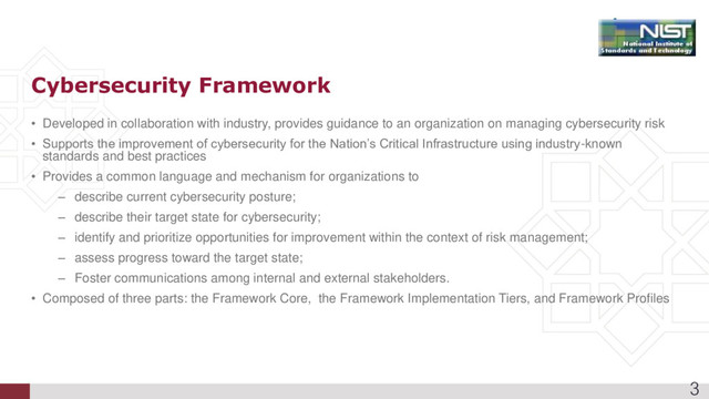 • Developed in collaboration with industry, provides guidance to an organization on managing cybersecurity risk
• Supports the improvement of cybersecurity for the Nation’s Critical Infrastructure using industry-known
standards and best practices
• Provides a common language and mechanism for organizations to
– describe current cybersecurity posture;
– describe their target state for cybersecurity;
– identify and prioritize opportunities for improvement within the context of risk management;
– assess progress toward the target state;
– Foster communications among internal and external stakeholders.
• Composed of three parts: the Framework Core, the Framework Implementation Tiers, and Framework Profiles
Cybersecurity Framework
3
