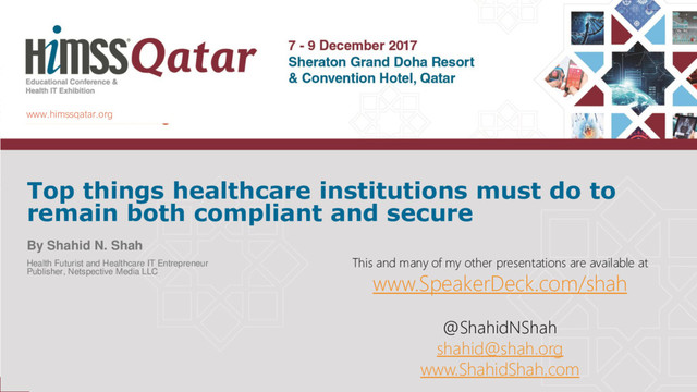 www.himssqatar.org
Top things healthcare institutions must do to
remain both compliant and secure
By Shahid N. Shah
Health Futurist and Healthcare IT Entrepreneur
Publisher, Netspective Media LLC
This and many of my other presentations are available at
www.SpeakerDeck.com/shah
@ShahidNShah
shahid@shah.org
www.ShahidShah.com
