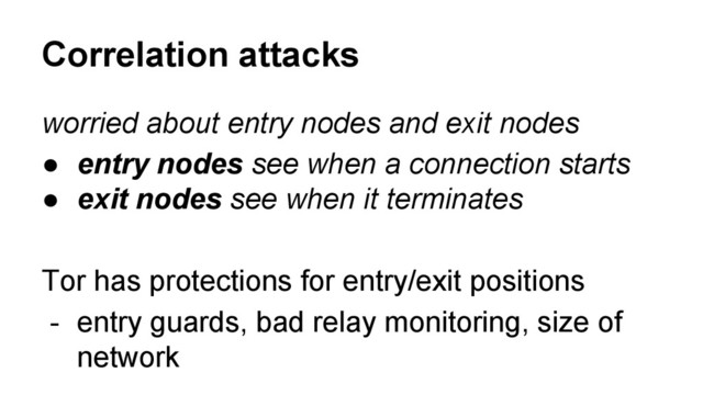 worried about entry nodes and exit nodes
● entry nodes see when a connection starts
● exit nodes see when it terminates
Tor has protections for entry/exit positions
- entry guards, bad relay monitoring, size of
network
Correlation attacks
