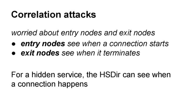 worried about entry nodes and exit nodes
● entry nodes see when a connection starts
● exit nodes see when it terminates
For a hidden service, the HSDir can see when
a connection happens
Correlation attacks

