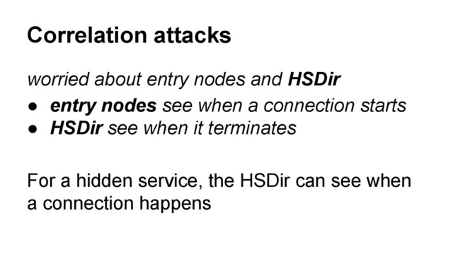 worried about entry nodes and HSDir
● entry nodes see when a connection starts
● HSDir see when it terminates
For a hidden service, the HSDir can see when
a connection happens
Correlation attacks
