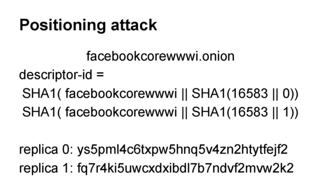 Positioning attack
facebookcorewwwi.onion
descriptor-id =
SHA1( facebookcorewwwi || SHA1(16583 || 0))
SHA1( facebookcorewwwi || SHA1(16583 || 1))
replica 0: ys5pml4c6txpw5hnq5v4zn2htytfejf2
replica 1: fq7r4ki5uwcxdxibdl7b7ndvf2mvw2k2
