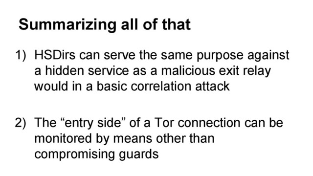 Summarizing all of that
1) HSDirs can serve the same purpose against
a hidden service as a malicious exit relay
would in a basic correlation attack
2) The “entry side” of a Tor connection can be
monitored by means other than
compromising guards
