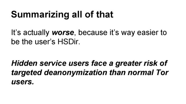 Summarizing all of that
It’s actually worse, because it’s way easier to
be the user’s HSDir.
Hidden service users face a greater risk of
targeted deanonymization than normal Tor
users.
