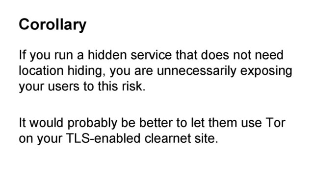 Corollary
If you run a hidden service that does not need
location hiding, you are unnecessarily exposing
your users to this risk.
It would probably be better to let them use Tor
on your TLS-enabled clearnet site.
