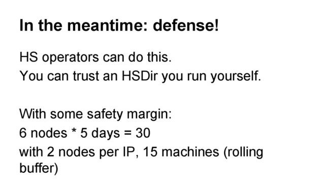 In the meantime: defense!
HS operators can do this.
You can trust an HSDir you run yourself.
With some safety margin:
6 nodes * 5 days = 30
with 2 nodes per IP, 15 machines (rolling
buffer)

