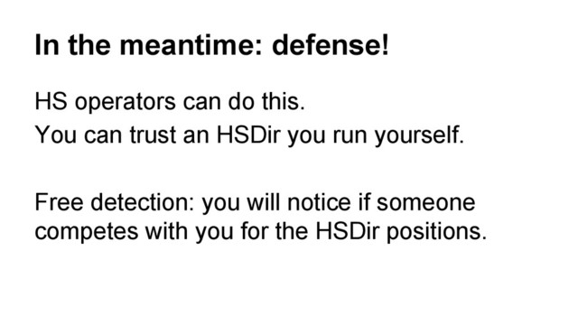 In the meantime: defense!
HS operators can do this.
You can trust an HSDir you run yourself.
Free detection: you will notice if someone
competes with you for the HSDir positions.
