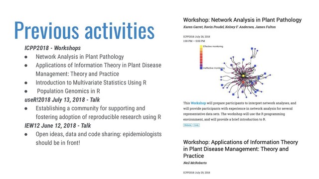 Previous activities
ICPP2018 - Workshops
● Network Analysis in Plant Pathology
● Applications of Information Theory in Plant Disease
Management: Theory and Practice
● Introduction to Multivariate Statistics Using R
● Population Genomics in R
useR!2018 July 13, 2018 - Talk
● Establishing a community for supporting and
fostering adoption of reproducible research using R
IEW12 June 12, 2018 - Talk
● Open ideas, data and code sharing: epidemiologists
should be in front!
