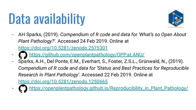 Data availability
- AH Sparks, (2019). Compendium of R code and data for 'What’s so Open About
Plant Pathology?'. Accessed 24 Feb 2019. Online at
https://doi.org/10.5281/zenodo.2575301
- https://github.com/openplantpathology/OPP.at.ANU/
- Sparks, A.H., Del Ponte, E.M., Everhart, S., Foster, Z.S.L., Grünwald, N., (2019).
Compendium of R code and data for ‘Status and Best Practices for Reproducible
Research In Plant Pathology’. Accessed 22 Feb 2019. Online at
https://doi.org/10.5281/zenodo.1250665
- https://openplantpathology.github.io/Reproducibility_in_Plant_Pathology/
