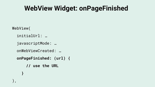 WebView Widget: onPageFinished
WebView(
initialUrl: …
javascriptMode: …
onWebViewCreated: …
onPageFinished: (url) {
// use the URL
}
),
