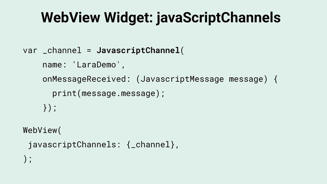 WebView Widget: javaScriptChannels
WebView(
javascriptChannels: {_channel},
);
var _channel = JavascriptChannel(
name: 'LaraDemo',
onMessageReceived: (JavascriptMessage message) {
print(message.message);
});
