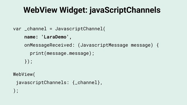 WebView Widget: javaScriptChannels
WebView(
javascriptChannels: {_channel},
);
var _channel = JavascriptChannel(
name: 'LaraDemo',
onMessageReceived: (JavascriptMessage message) {
print(message.message);
});
