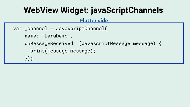 WebView Widget: javaScriptChannels
var _channel = JavascriptChannel(
name: 'LaraDemo',
onMessageReceived: (JavascriptMessage message) {
print(message.message);
});
Flutter side
