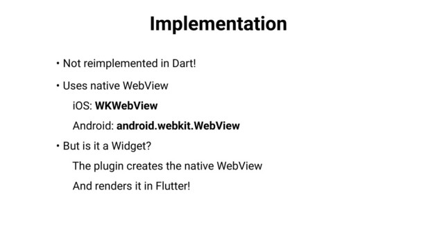 Implementation
• Not reimplemented in Dart!
• Uses native WebView
iOS: WKWebView
Android: android.webkit.WebView
• But is it a Widget?
The plugin creates the native WebView
And renders it in Flutter!
