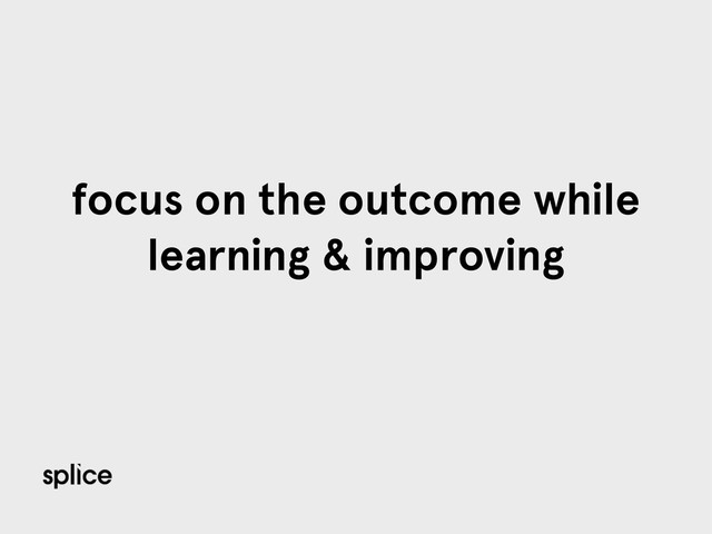 focus on the outcome while
learning & improving
