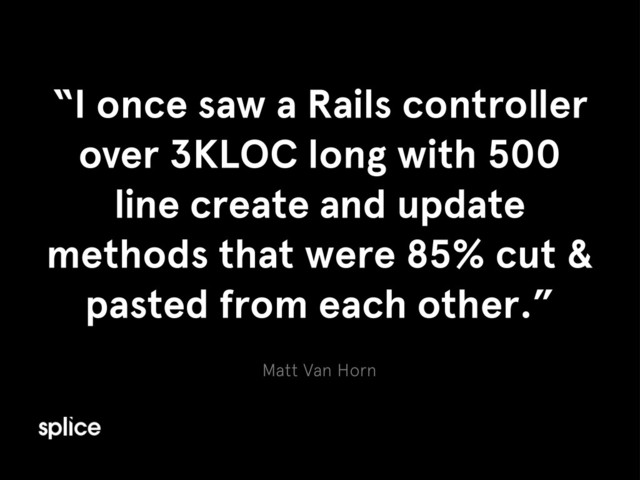 Matt Van Horn
“I once saw a Rails controller
over 3KLOC long with 500
line create and update
methods that were 85% cut &
pasted from each other.”
