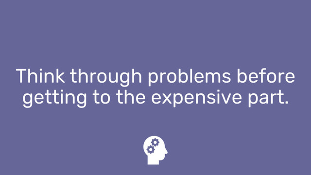 Think through problems before
getting to the expensive part.
