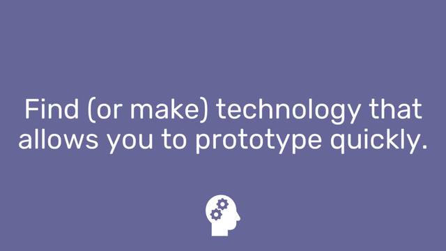 Find (or make) technology that
allows you to prototype quickly.
