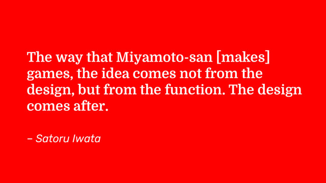 The way that Miyamoto-san [makes]
games, the idea comes not from the
design, but from the function. The design
comes after.
– Satoru Iwata
