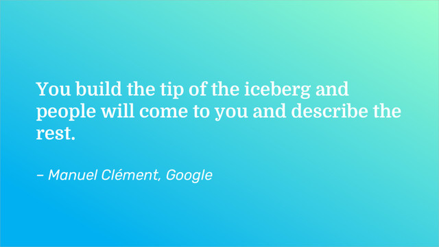 You build the tip of the iceberg and
people will come to you and describe the
rest.
– Manuel Clément, Google
