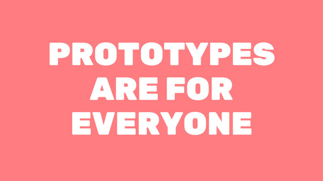 PROTOTYPES
ARE FOR
EVERYONE
