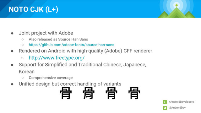 NOTO CJK (L+)
+AndroidDevelopers
@AndroidDev
● Joint project with Adobe
○ Also released as Source Han Sans
○ https://github.com/adobe-fonts/source-han-sans
● Rendered on Android with high-quality (Adobe) CFF renderer
○ http://www.freetype.org/
● Support for Simplified and Traditional Chinese, Japanese,
Korean
○ Comprehensive coverage
● Unified design but correct handling of variants
