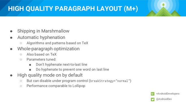 HIGH QUALITY PARAGRAPH LAYOUT (M+)
+AndroidDevelopers
@AndroidDev
● Shipping in Marshmallow
● Automatic hyphenation
○ Algorithms and patterns based on TeX
● Whole-paragraph optimization
○ Also based on TeX
○ Parameters tuned:
■ Don’t hyphenate next-to-last line
■ Do hyphenate to prevent one word on last line
● High quality mode on by default
○ But can disable under program control (breakStrategy="normal")
○ Performance comparable to Lollipop
