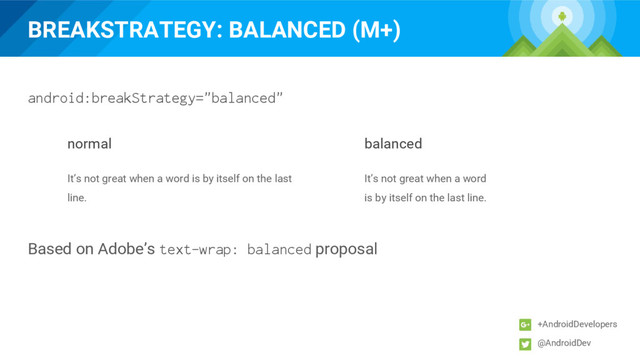 BREAKSTRATEGY: BALANCED (M+)
+AndroidDevelopers
@AndroidDev
normal balanced
It’s not great when a word is by itself on the last
line.
It’s not great when a word
is by itself on the last line.
Based on Adobe’s text-wrap: balanced proposal
android:breakStrategy="balanced"
