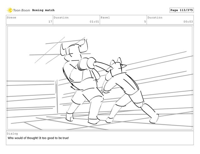 Scene
17
Duration
01:01
Panel
5
Duration
00:03
Dialog
Who would of thought! It too good to be true!
Boxing match Page 113/375
