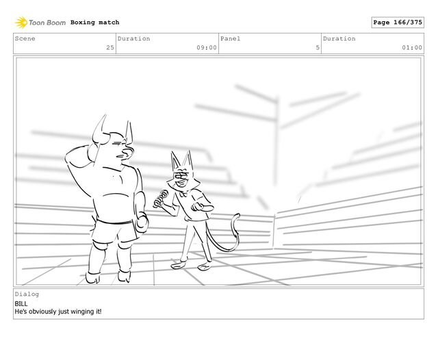Scene
25
Duration
09:00
Panel
5
Duration
01:00
Dialog
BILL
He's obviously just winging it!
Boxing match Page 166/375
