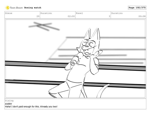 Scene
29
Duration
02:00
Panel
3
Duration
00:08
Dialog
AVERY
Haha! I don't paid enough for this. Already you two!
Boxing match Page 192/375
