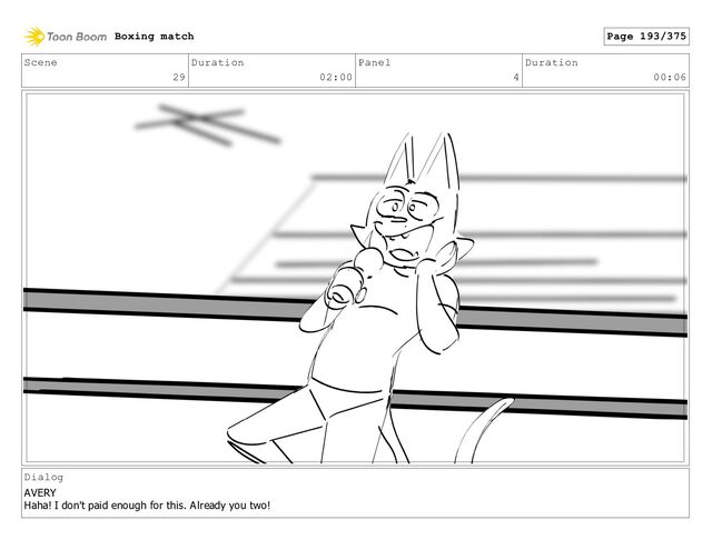 Scene
29
Duration
02:00
Panel
4
Duration
00:06
Dialog
AVERY
Haha! I don't paid enough for this. Already you two!
Boxing match Page 193/375
