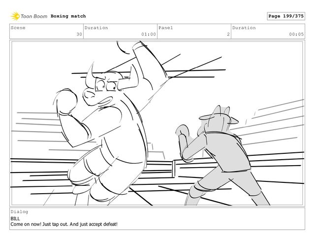 Scene
30
Duration
01:00
Panel
2
Duration
00:05
Dialog
BILL
Come on now! Just tap out. And just accept defeat!
Boxing match Page 199/375
